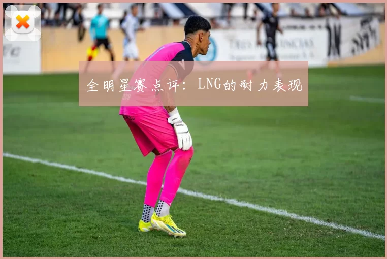 全明星赛点评：LNG的耐力表现