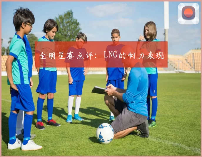 全明星赛点评：LNG的耐力表现