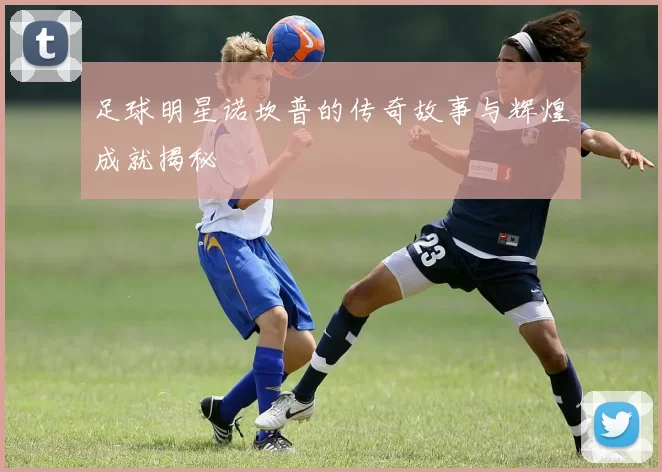 足球明星诺坎普的传奇故事与辉煌成就揭秘