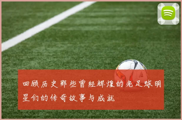 回顾历史那些曾经辉煌的老足球明星们的传奇故事与成就