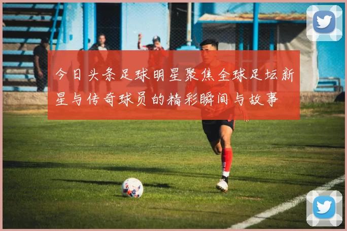 今日头条足球明星聚焦全球足坛新星与传奇球员的精彩瞬间与故事