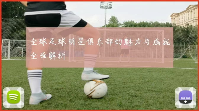 全球足球明星俱乐部的魅力与成就全面解析