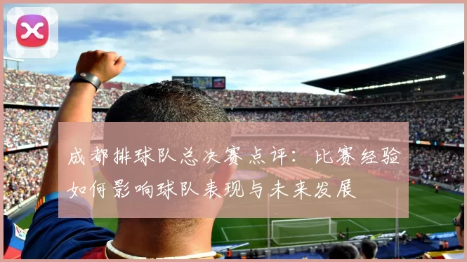 成都排球队总决赛点评：比赛经验如何影响球队表现与未来发展