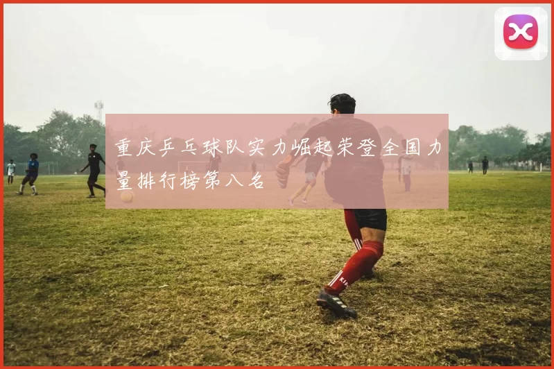 重庆乒乓球队实力崛起荣登全国力量排行榜第八名