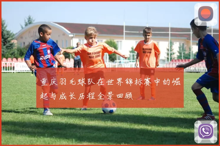 重庆羽毛球队在世界锦标赛中的崛起与成长历程全景回顾