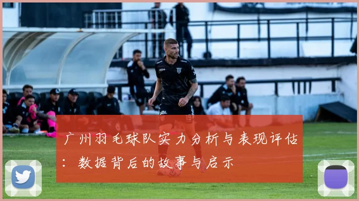 广州羽毛球队实力分析与表现评估：数据背后的故事与启示